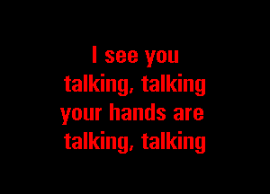 I see you
talking. talking

your hands are
talking, talking