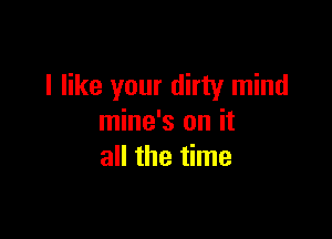 I like your dirty mind

mine's on it
all the time