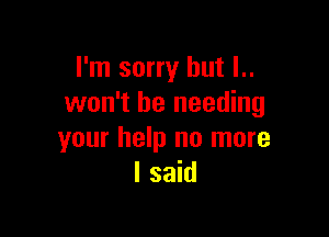 I'm sorry but l..
won't be needing

your help no more
I said