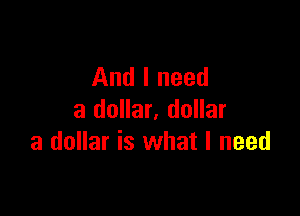 And I need

a dollar, dollar
a dollar is what I need