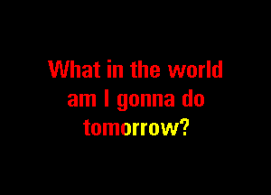 What in the world

am I gonna do
tomorrow?