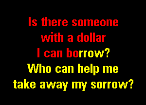 Is there someone
with a dollar

I can borrow?
Who can help me
take away my sorrow?