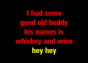 I had some
good old buddy

his names is
whiskey and wine
hey hey