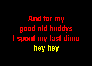 And for my
good old huddys

I spent my last dime
hey hey