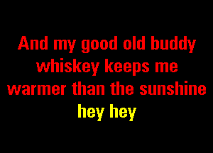 And my good old buddy
whiskey keeps me
warmer than the sunshine
hey hey
