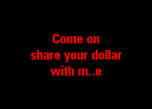 Come on

share your dollar
with m..e