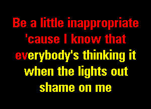 Be a little inappropriate
'cause I know that
everybody's thinking it
when the lights out
shame on me