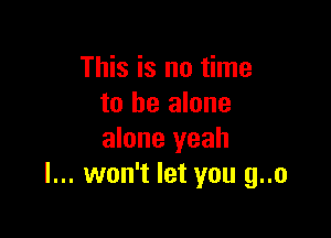 This is no time
to be alone

alone yeah
I... won't let you g..o