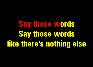 Say those words

Say those words
like there's nothing else