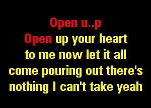 Open u..p
Open up your heart
to me now let it all
come pouring out there's
nothing I can't take yeah