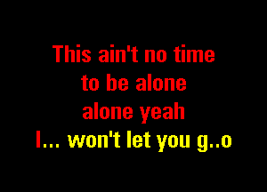 This ain't no time
to he alone

alone yeah
I... won't let you g..o