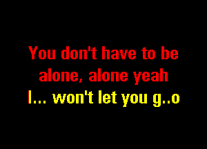 You don't have to he

alone, alone yeah
I... won't let you g..o