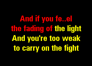 And if you fe..el
the fading of the light

And you're too weak
to carry on the fight