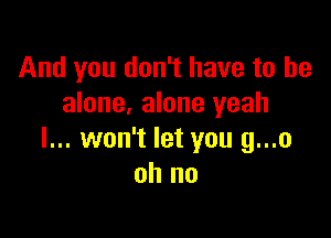 And you don't have to be
alone, alone yeah

I... won't let you g...o
oh no