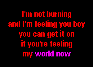I'm not burning
and I'm feeling you boy

you can get it on
if you're feeling
my world now