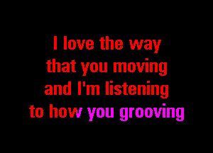 I love the way
that you moving

and I'm listening
to how you grooving