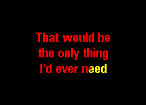 That would he

the only thing
I'd ever need