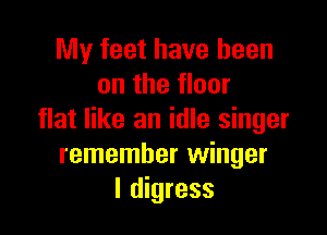 My feet have been
on the floor

flat like an idle singer
remember winger
I digress