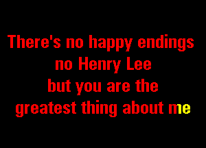There's no happy endings
no Henry Lee
but you are the
greatest thing about me
