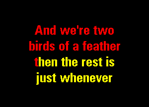 And we're two
birds of a feather

then the rest is
just whenever