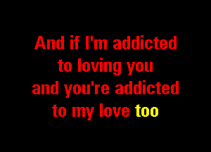 And if I'm addicted
to loving you

and you're addicted
to my love too