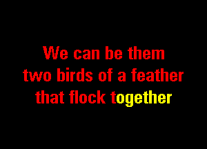 We can be them

two birds of a feather
that flock together