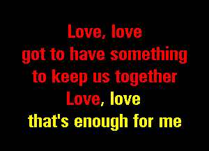 Love, love
got to have something

to keep us together
Love. love
that's enough for me