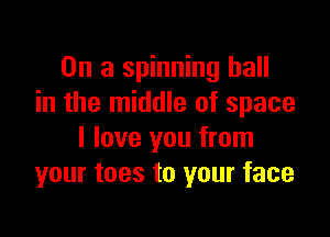 On a spinning hall
in the middle of space

I love you from
your toes to your face