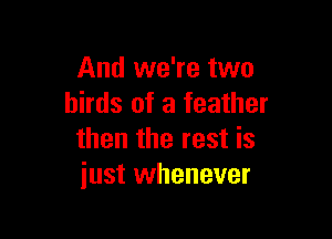 And we're two
birds of a feather

then the rest is
just whenever