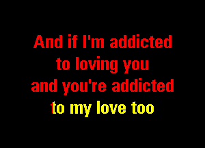 And if I'm addicted
to loving you

and you're addicted
to my love too