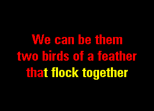 We can be them

two birds of a feather
that flock together