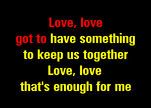 Love, love
got to have something

to keep us together
Love. love
that's enough for me