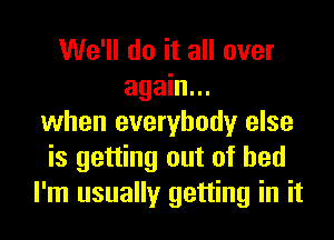 We'll do it all over
again...
when everybody else
is getting out of bed
I'm usually getting in it