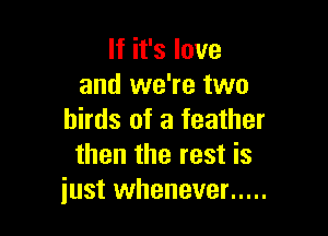 If it's love
and we're two

birds of a feather
then the rest is
just whenever .....