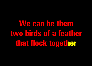 We can be them

two birds of a feather
that flock together