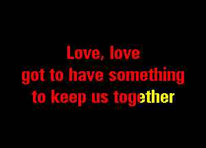 Love, love

got to have something
to keep us together