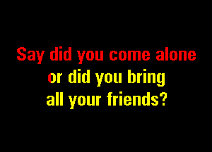 Say did you come alone

or did you bring
all your friends?