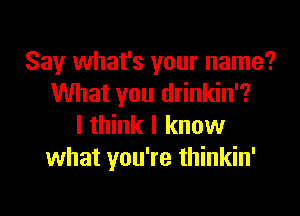 Say what's your name?
What you drinkin'?

I think I know
what you're thinkin'