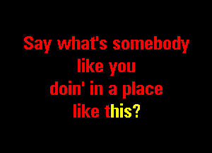 Say what's somebody
like you

doin' in a place
like this?