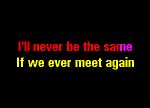 I'll never be the same

If we ever meet again