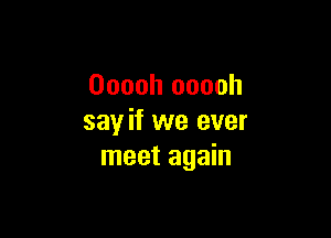 Ooooh ooooh

say if we ever
meet again