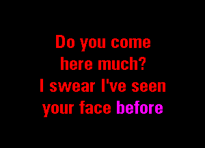 Do you come
here much?

I swear I've seen
your face before