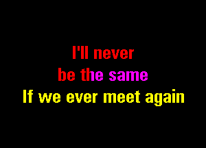 I'll never

be the same
If we ever meet again