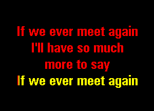 If we ever meet again
I'll have so much

more to say
If we ever meet again