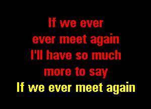 If we ever
ever meet again

I'll have so much
more to say
If we ever meet again