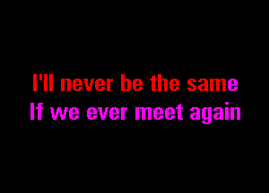 I'll never be the same

If we ever meet again