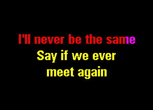 I'll never be the same

Say if we ever
meet again