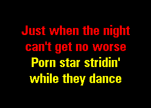 Just when the night
can't get no worse

Porn star stridin'
while they dance