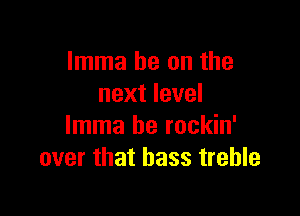 Imma he on the
next level

Imma be rockin'
over that bass treble