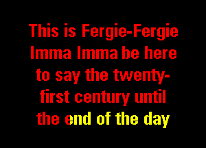 This is Fergie-Fergie
lmma lmma be here
to say the twenty-
first century until
the end of the day